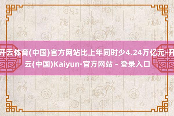 开云体育(中国)官方网站比上年同时少4.24万亿元-开云(中国)Kaiyun·官方网站 - 登录入口