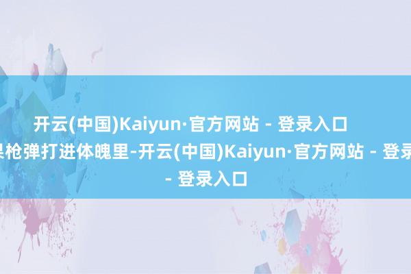 开云(中国)Kaiyun·官方网站 - 登录入口        如果枪弹打进体魄里-开云(中国)Kaiyun·官方网站 - 登录入口