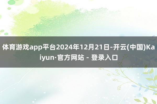 体育游戏app平台2024年12月21日-开云(中国)Kaiyun·官方网站 - 登录入口