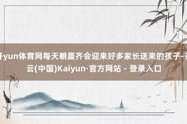 开yun体育网每天朝晨齐会迎来好多家长送来的孩子-开云(中国)Kaiyun·官方网站 - 登录入口
