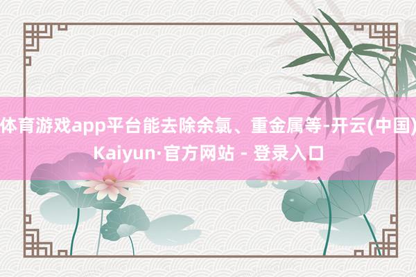 体育游戏app平台能去除余氯、重金属等-开云(中国)Kaiyun·官方网站 - 登录入口