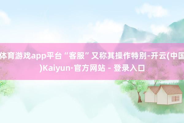 体育游戏app平台“客服”又称其操作特别-开云(中国)Kaiyun·官方网站 - 登录入口