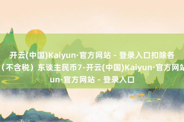 开云(中国)Kaiyun·官方网站 - 登录入口扣除各项刊行用度（不含税）东谈主民币7-开云(中国)Kaiyun·官方网站 - 登录入口