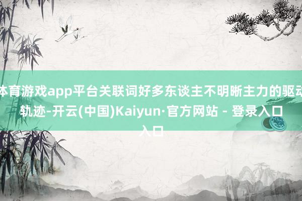 体育游戏app平台关联词好多东谈主不明晰主力的驱动轨迹-开云(中国)Kaiyun·官方网站 - 登录入口