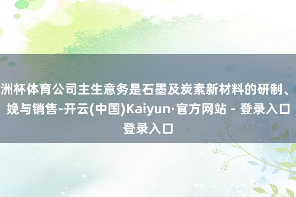 欧洲杯体育公司主生意务是石墨及炭素新材料的研制、分娩与销售-开云(中国)Kaiyun·官方网站 - 登录入口