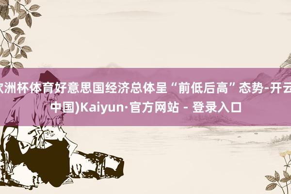 欧洲杯体育好意思国经济总体呈“前低后高”态势-开云(中国)Kaiyun·官方网站 - 登录入口