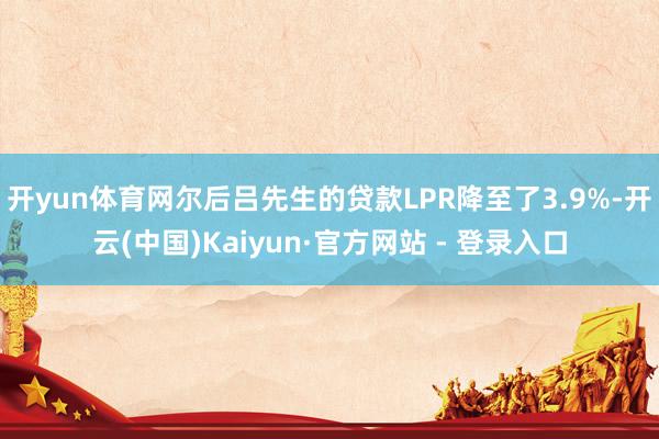 开yun体育网尔后吕先生的贷款LPR降至了3.9%-开云(中国)Kaiyun·官方网站 - 登录入口
