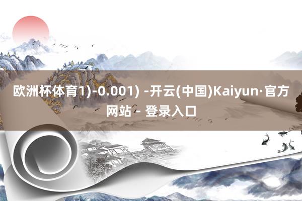 欧洲杯体育1)-0.001) -开云(中国)Kaiyun·官方网站 - 登录入口