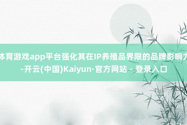 体育游戏app平台强化其在IP养殖品界限的品牌影响力-开云(中国)Kaiyun·官方网站 - 登录入口