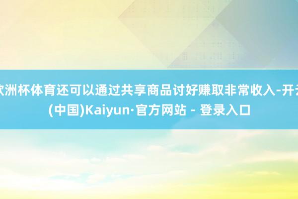 欧洲杯体育还可以通过共享商品讨好赚取非常收入-开云(中国)Kaiyun·官方网站 - 登录入口