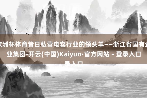 欧洲杯体育昔日私营电容行业的领头羊——浙江省国有企业集团-开云(中国)Kaiyun·官方网站 - 登录入口