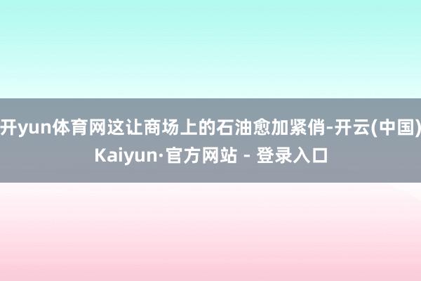 开yun体育网这让商场上的石油愈加紧俏-开云(中国)Kaiyun·官方网站 - 登录入口