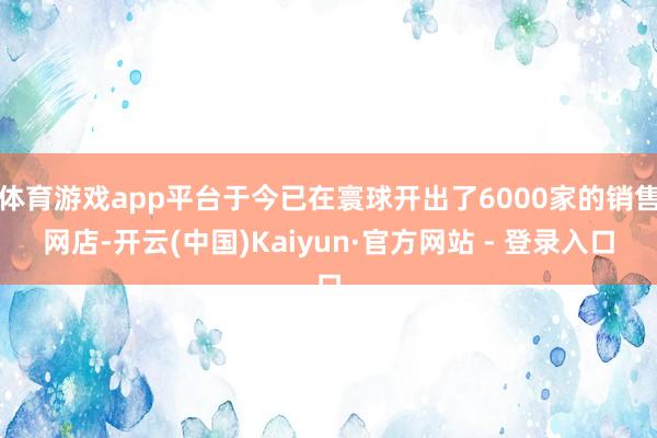 体育游戏app平台于今已在寰球开出了6000家的销售网店-开云(中国)Kaiyun·官方网站 - 登录入口
