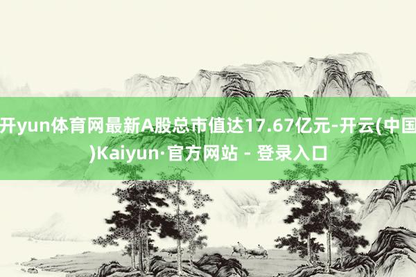 开yun体育网最新A股总市值达17.67亿元-开云(中国)Kaiyun·官方网站 - 登录入口