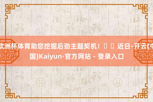 欧洲杯体育助您挖掘后劲主题契机! 近日-开云(中国)Kaiyun·官方网站 - 登录入口