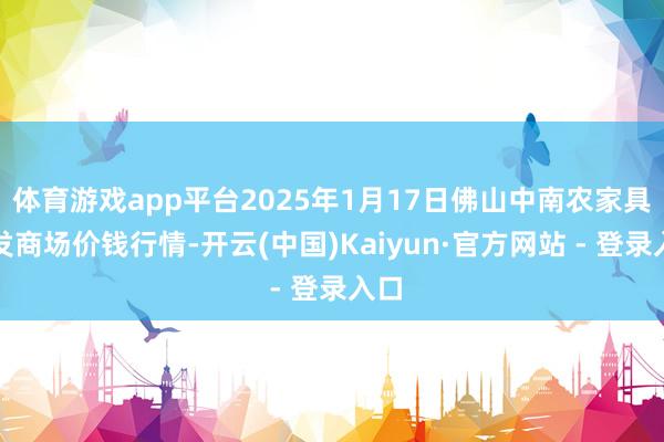 体育游戏app平台2025年1月17日佛山中南农家具批发商场价钱行情-开云(中国)Kaiyun·官方网站 - 登录入口
