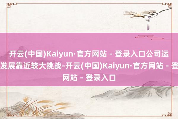 开云(中国)Kaiyun·官方网站 - 登录入口公司运筹帷幄发展靠近较大挑战-开云(中国)Kaiyun·官方网站 - 登录入口
