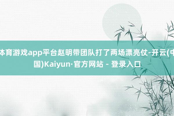 体育游戏app平台赵明带团队打了两场漂亮仗-开云(中国)Kaiyun·官方网站 - 登录入口