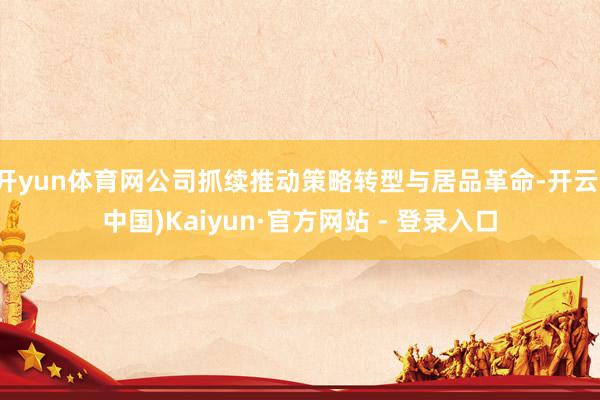 开yun体育网公司抓续推动策略转型与居品革命-开云(中国)Kaiyun·官方网站 - 登录入口