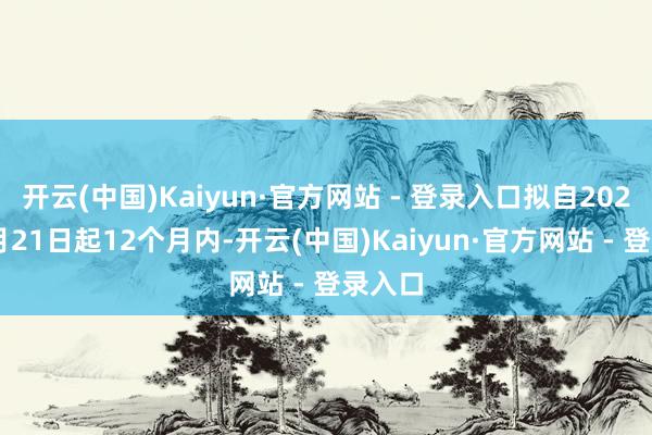 开云(中国)Kaiyun·官方网站 - 登录入口拟自2025年1月21日起12个月内-开云(中国)Kaiyun·官方网站 - 登录入口