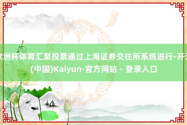 欧洲杯体育汇聚投票通过上海证券交往所系统进行-开云(中国)Kaiyun·官方网站 - 登录入口