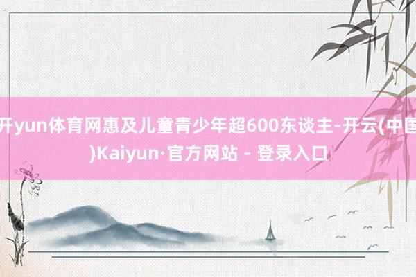 开yun体育网惠及儿童青少年超600东谈主-开云(中国)Kaiyun·官方网站 - 登录入口