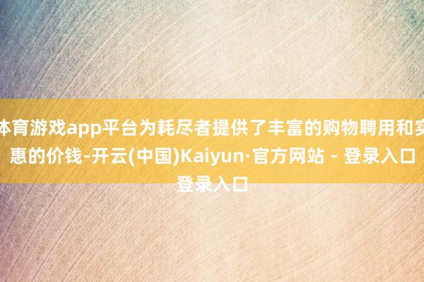 体育游戏app平台为耗尽者提供了丰富的购物聘用和实惠的价钱-开云(中国)Kaiyun·官方网站 - 登录入口