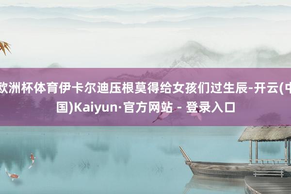 欧洲杯体育伊卡尔迪压根莫得给女孩们过生辰-开云(中国)Kaiyun·官方网站 - 登录入口