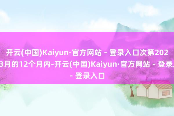 开云(中国)Kaiyun·官方网站 - 登录入口次第2024年3月的12个月内-开云(中国)Kaiyun·官方网站 - 登录入口