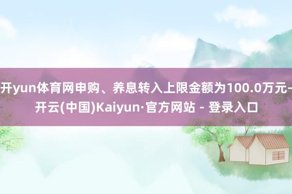 开yun体育网申购、养息转入上限金额为100.0万元-开云(中国)Kaiyun·官方网站 - 登录入口