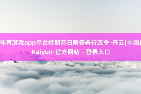 体育游戏app平台特朗普日前签署行政令-开云(中国)Kaiyun·官方网站 - 登录入口