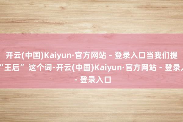 开云(中国)Kaiyun·官方网站 - 登录入口当我们提到 “王后” 这个词-开云(中国)Kaiyun·官方网站 - 登录入口
