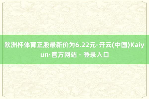 欧洲杯体育正股最新价为6.22元-开云(中国)Kaiyun·官方网站 - 登录入口