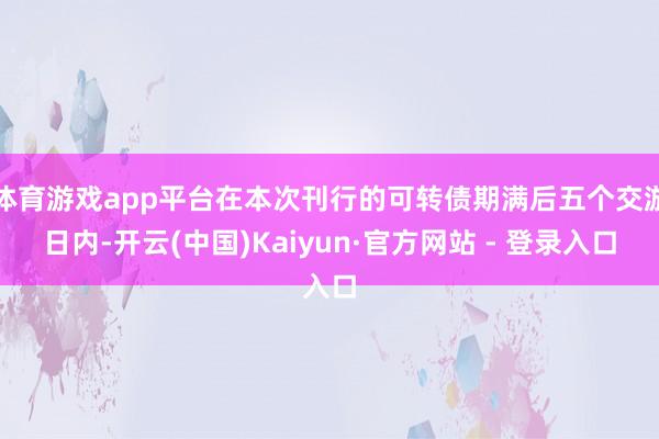 体育游戏app平台在本次刊行的可转债期满后五个交游日内-开云(中国)Kaiyun·官方网站 - 登录入口