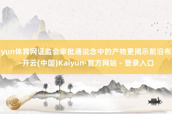 开yun体育网证监会审批通说念中的产物更揭示前沿布局-开云(中国)Kaiyun·官方网站 - 登录入口