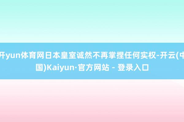 开yun体育网日本皇室诚然不再掌捏任何实权-开云(中国)Kaiyun·官方网站 - 登录入口
