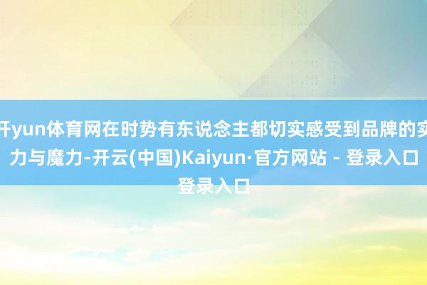 开yun体育网在时势有东说念主都切实感受到品牌的实力与魔力-开云(中国)Kaiyun·官方网站 - 登录入口