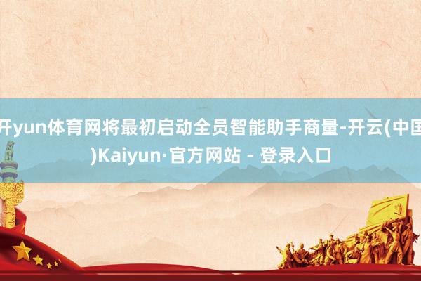 开yun体育网将最初启动全员智能助手商量-开云(中国)Kaiyun·官方网站 - 登录入口