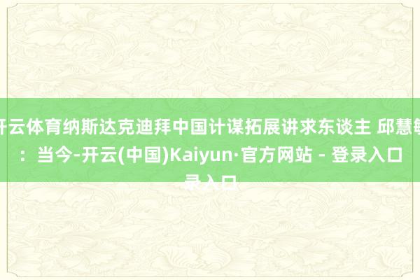 开云体育纳斯达克迪拜中国计谋拓展讲求东谈主 邱慧敏：当今-开云(中国)Kaiyun·官方网站 - 登录入口