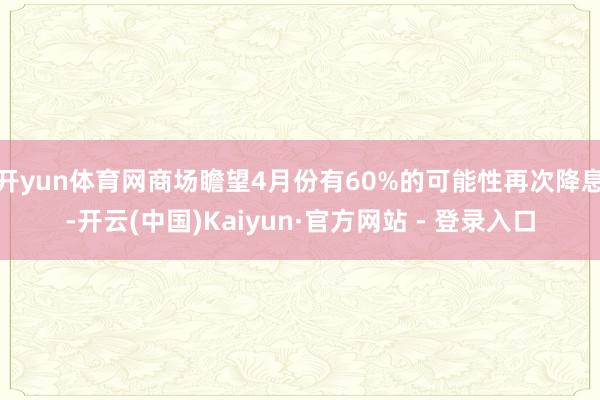 开yun体育网商场瞻望4月份有60%的可能性再次降息-开云(中国)Kaiyun·官方网站 - 登录入口