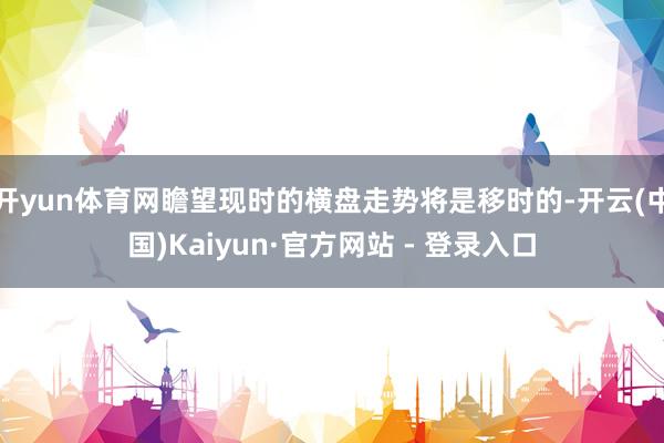 开yun体育网瞻望现时的横盘走势将是移时的-开云(中国)Kaiyun·官方网站 - 登录入口