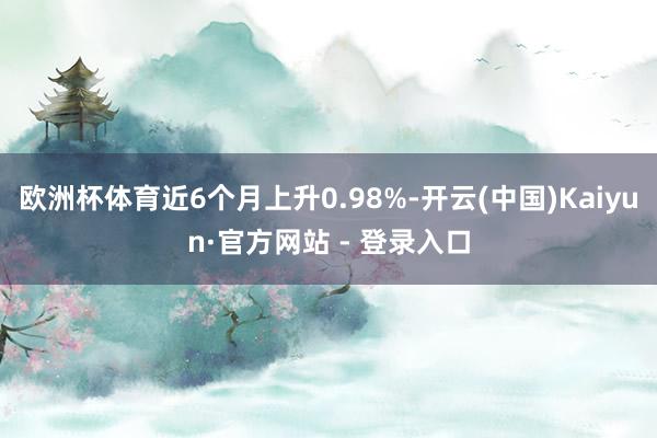 欧洲杯体育近6个月上升0.98%-开云(中国)Kaiyun·官方网站 - 登录入口