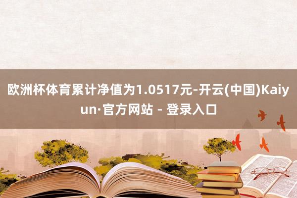 欧洲杯体育累计净值为1.0517元-开云(中国)Kaiyun·官方网站 - 登录入口