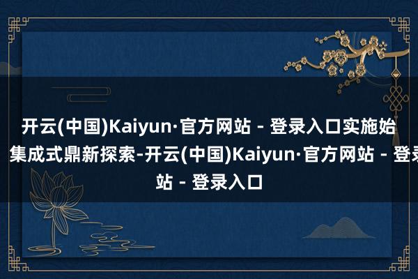开云(中国)Kaiyun·官方网站 - 登录入口实施始创性、集成式鼎新探索-开云(中国)Kaiyun·官方网站 - 登录入口