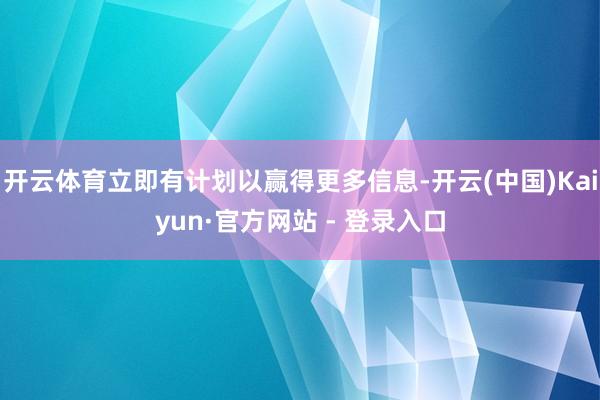 开云体育立即有计划以赢得更多信息-开云(中国)Kaiyun·官方网站 - 登录入口