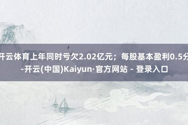 开云体育上年同时亏欠2.02亿元；每股基本盈利0.5分-开云(中国)Kaiyun·官方网站 - 登录入口