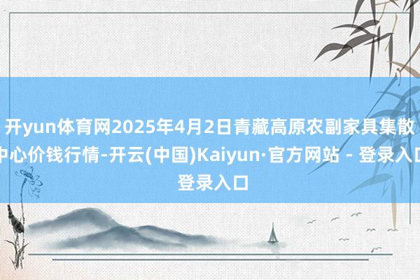 开yun体育网2025年4月2日青藏高原农副家具集散中心价钱行情-开云(中国)Kaiyun·官方网站 - 登录入口