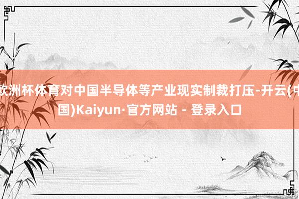 欧洲杯体育对中国半导体等产业现实制裁打压-开云(中国)Kaiyun·官方网站 - 登录入口