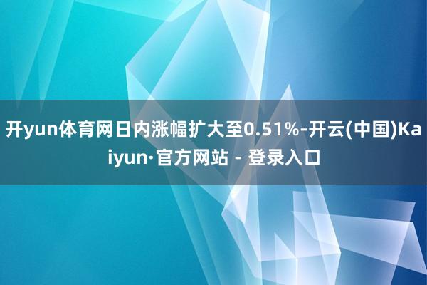 开yun体育网日内涨幅扩大至0.51%-开云(中国)Kaiyun·官方网站 - 登录入口