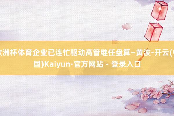 欧洲杯体育企业已连忙驱动高管继任盘算—黄波-开云(中国)Kaiyun·官方网站 - 登录入口